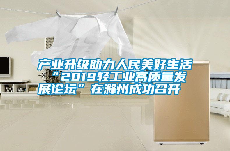 产业升级助力人民美好生活 “2019轻工业高质量发展论坛”在滁州成功召开