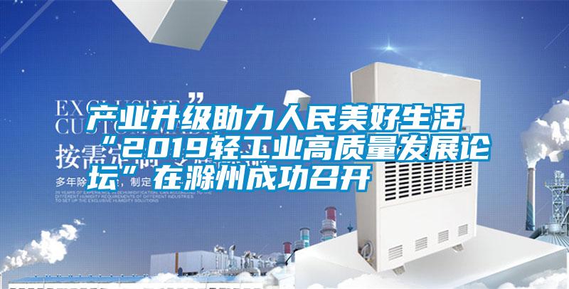 产业升级助力人民美好生活 “2019轻工业高质量发展论坛”在滁州成功召开