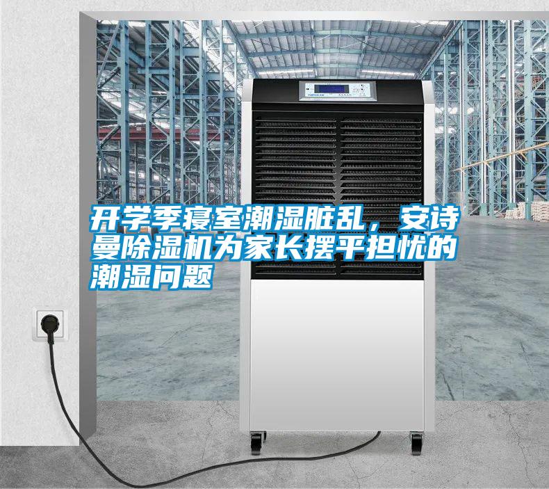 开学季寝室潮湿脏乱，安诗曼除湿机为家长摆平担忧的潮湿问题
