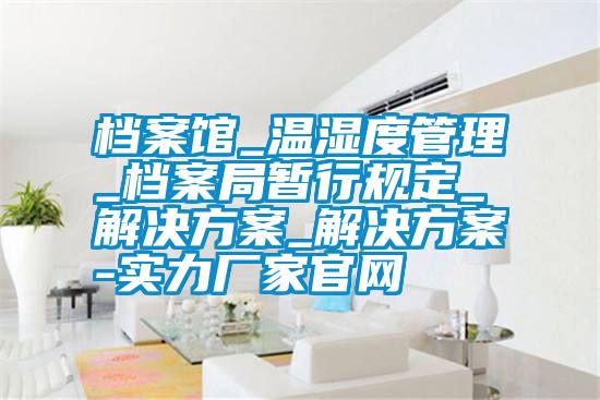 档案馆_温湿度管理_档案局暂行规定_解决方案_解决方案-实力厂家官网