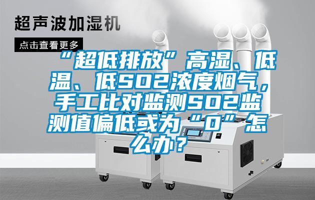 “超低排放”高湿、低温、低SO2浓度烟气，手工比对监测SO2监测值偏低或为“0”怎么办？