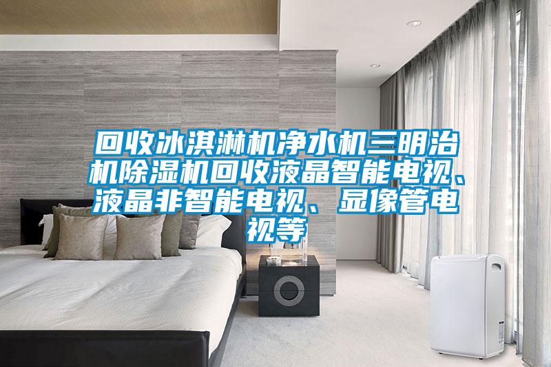 回收冰淇淋机净水机三明治机除湿机回收液晶智能电视、液晶非智能电视、显像管电视等