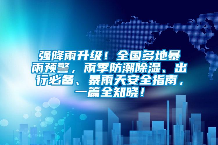 强降雨升级！全国多地暴雨预警，雨季防潮除湿、出行必备、暴雨天安全指南，一篇全知晓！